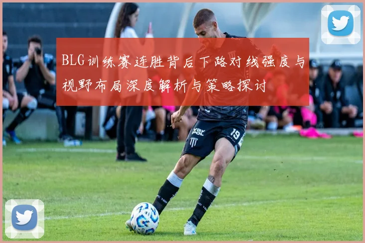 BLG训练赛连胜背后下路对线强度与视野布局深度解析与策略探讨