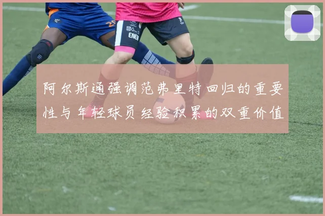 阿尔斯通强调范弗里特回归的重要性与年轻球员经验积累的双重价值