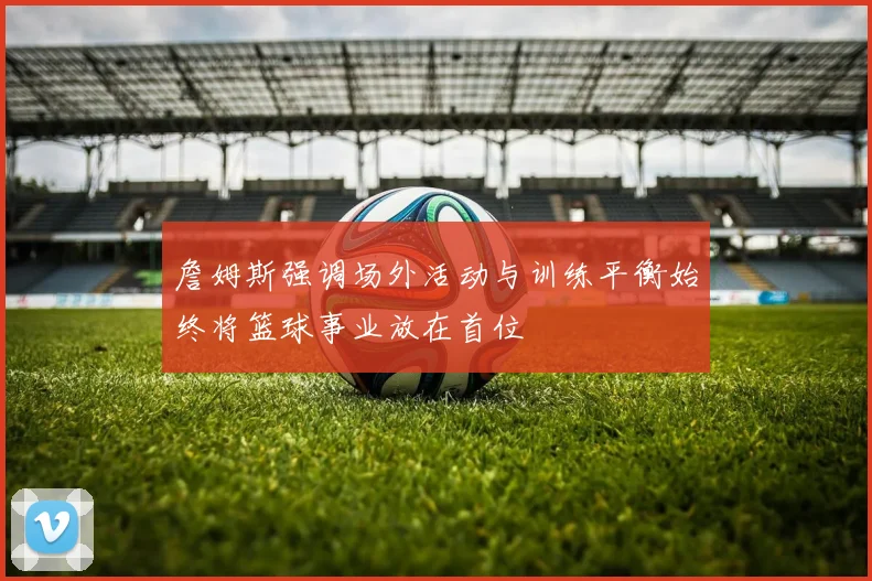 詹姆斯强调场外活动与训练平衡始终将篮球事业放在首位