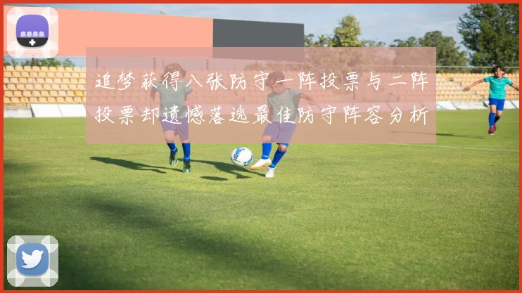 追梦获得八张防守一阵投票与二阵投票却遗憾落选最佳防守阵容分析