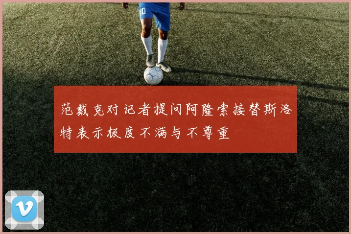 范戴克对记者提问阿隆索接替斯洛特表示极度不满与不尊重