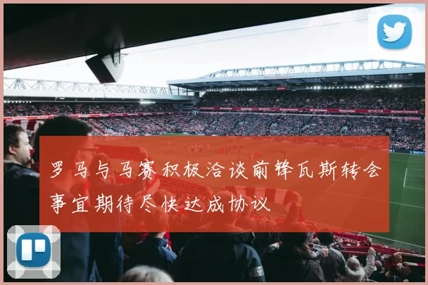 罗马与马赛积极洽谈前锋瓦斯转会事宜期待尽快达成协议