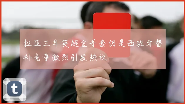拉亚三年英超金手套仍是西班牙替补竞争激烈引发热议