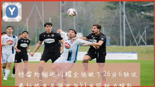 特雷约翰逊闪耀全场砍下26分6助攻弗拉格克尼佩尔与VJ共同助力球队表现出色